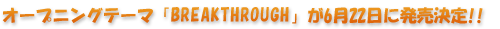 �I�[�v�j���O�e�[�}�uBREAKTHROUGH�v��6��22���ɔ�������!!