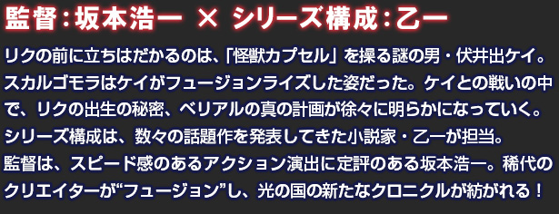監督：坂本浩一 × シリーズ構成：乙一 リクの前に立ちはだかるのは、「怪獣カプセル」を操る謎の男・伏井出ケイ。スカルゴモラはケイがフュージョンライズした姿だった。ケイとの戦いの中で、リクの出生の秘密、ベリアルの真の計画が徐々に明らかになっていく。シリーズ構成は、数々の話題作を発表してきた小説家・乙一が担当。監督は、スピード感のあるアクション演出に定評のある坂本浩一。稀代のクリエイターが“フュージョン”し、光の国の新たなクロニクルが紡がれる！