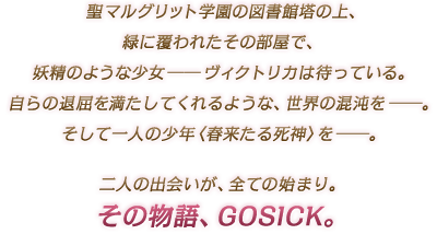聖マルグリット学園の図書館塔の上、緑に覆われたその部屋で、妖精のような少女 ―― ヴィクトリカは待っている。自らの退屈を満たしてくれるような、世界の混沌を ――。そして一人の少年〈春来たる死神〉を ――。二人の出会いが、全ての始まり。その物語、GOSICK。