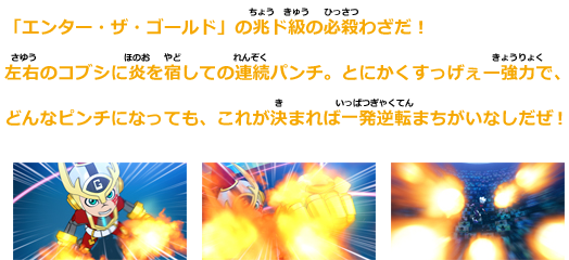 「エンター・ザ・ゴールド」の兆ド級の必殺技だ！
左右のコブシに炎を宿しての連続パンチ。とにかくすっげぇー強力で、
どんなピンチになっても、これが決まれば一発逆転まちがいなしだぜ！