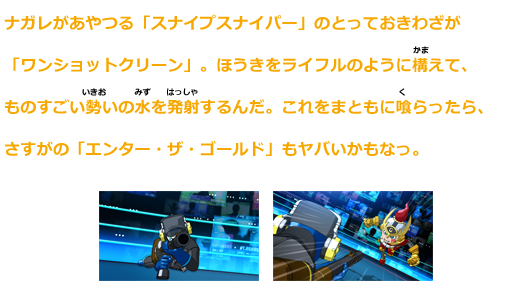 ナガレがあやつる「スナイプスナイパー」のとっておき技が「ワンショットクリーン」。
ほうきをライフルのように構えて、ものすごい勢いの水を発射するんだ。これをまともに喰らったら、さすがの「エンター・ザ・ゴールド」もヤバいかもなっ。