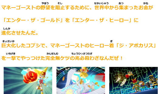 マネーゴーストの野望を阻止するために、世界中から集まったお金が「エンター・ザ・ゴールド」を「エンター・ザ・ヒーロー」に進化させたんだ。
巨大化したコブシで、マネーゴーストのヒーロー着「ジ・アポカリプス」を一撃でやっつけた完全無ケツの兆必殺わざなんだぜ！