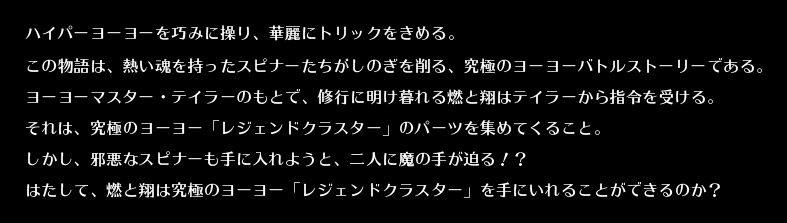 ハイパーヨーヨーを巧みに操り、華麗にトリックをきめる。
この物語は、熱い魂を持ったスピナーたちがしのぎを削る、究極のヨーヨーバトルストーリーである。
ヨーヨーマスター・テイラーのもとで、修行に明け暮れる燃と翔はテイラーから指令を受ける。
それは、究極のヨーヨー「レジェンドクラスター」のパーツを集めてくること。
しかし、邪悪なスピナーも手に入れようと、二人に魔の手が迫る！？
はたして、燃と翔は究極のヨーヨー「レジェンドクラスター」を手にいれることができるのか？