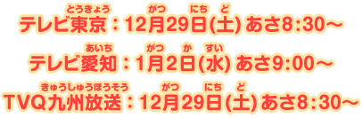 テレビ東京：12月29日(土)あさ8:30～、テレビ愛知：1月2日(水) あさ9:00～、TVQ九州放送：12月29日(土) あさ8:30～