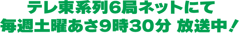 テレ東系列6局ネットにて毎週土曜あさ9時30分 放送中！