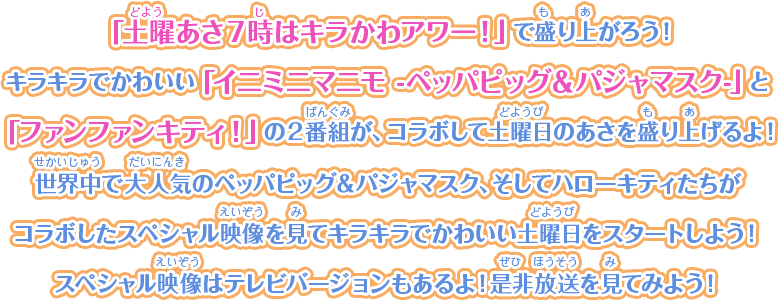 「土曜あさ７時はキラかわアワー！」で盛り上がろう！キラキラでかわいい「イニミニマニモ -ペッパピッグ＆パジャマスク-」と「ファンファンキティ！」の２番組が、コラボして土曜日のあさを盛り上げるよ！世界中で大人気のペッパピッグ＆パジャマスク、そしてハローキティたちがコラボしたスペシャル映像を見てキラキラでかわいい土曜日をスタートしよう！スペシャル映像はテレビバージョンもあるよ！是非放送を見てみよう！
