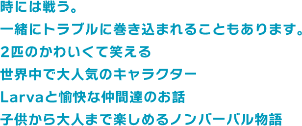 時には戦う。一緒にトラブルに巻き込まれることもあります。2匹のかわいくて笑える世界中で大人気のキャラクターLarvaと愉快な仲間達のお話 子供から大人まで楽しめるノンバーバル物語