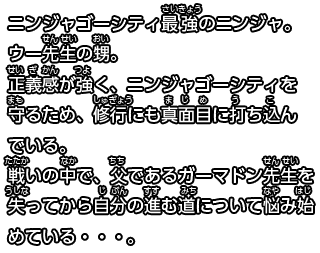 ニンジャゴーシティ最強のニンジャ。ウー先生の甥。
正義感が強く、ニンジャゴーシティを守るため、修行にも真面目に打ち込んでいる。
戦いの中で、父であるガーマドン先生を失ってから自分の進む道について悩み始めている・・・。