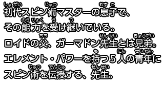 初代スピン術マスターの息子で、その能力を受け継いでいる。ロイドの父、ガーマドン先生とは兄弟。
エレメント・パワーを持つ５人の青年にスピン術を伝授する、先生。