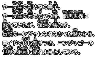 ウー先生の初めての弟子。
ウー先生の元を去った後、暗黒の世界に落ちていたが、復活を果たす。
伝説のニンジャになれなかった恨みから、ロイドの体に憑りつき、ニンジャゴーの世界を混乱に陥れようとしている。