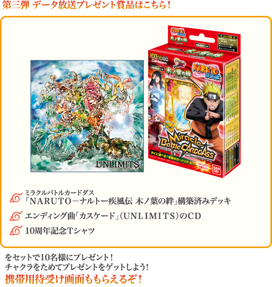 第三弾 データ放送プレゼント賞品はこちら!◆ミラクルバトルカードダス、「NARUTO-ナルトー疾風伝 木ノ葉の絆」構築済みデッキ、◆エンディング曲「カスケード」(UNLIMITS)のCD、◆10周年記念Tシャツをセットで10名様にプレゼント!チャクラをためてプレゼントをゲットしよう!携帯用待受け画面ももらえるぞ!