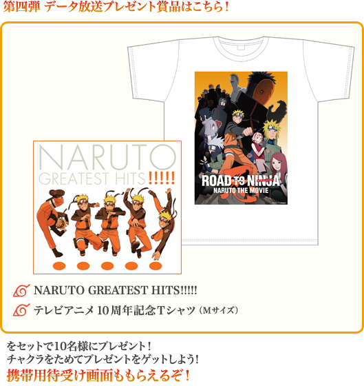 第四弾 データ放送プレゼント賞品はこちら!◆NARUTO GREATEST HITS!!!!!、◆テレビアニメ10周年記念Tシャツ(Mサイズ)をセットで10名様にプレゼント!チャクラをためてプレゼントをゲットしよう!携帯用待受け画面ももらえるぞ!