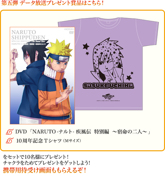 第五弾 データ放送プレゼント賞品はこちら!◆DVD「NARUTO-ナルト- 疾風伝 特別編 ~宿命の二人~」、◆10周年記念Tシャツ(Mサイズ)をセットで10名様にプレゼント!チャクラをためてプレゼントをゲットしよう!携帯用待受け画面ももらえるぞ!