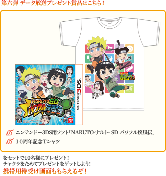 第六弾 データ放送プレゼント賞品はこちら!◆ニンテンドー3DS用ソフト「NARUTO-ナルトー SD パワフル疾風伝」、◆10周年記念Tシャツをセットで10名様にプレゼント!チャクラをためてプレゼントをゲットしよう!携帯用待受け画面ももらえるぞ!