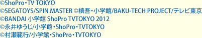 &copy;ShoPro・TV TOKYO　&copy;SEGATOYS/SPIN MASTER　&copy;槙吾・小学館/BAKU-TECH PROJECT/テレビ東京　&copy;BANDAI 小学館 ShoPro TVTOKYO 2012　&copy;永井ゆうじ/小学館・ShoPro・TVTOKYO　&copy;村瀬範行/小学館・ShoPro・TVTOKYO