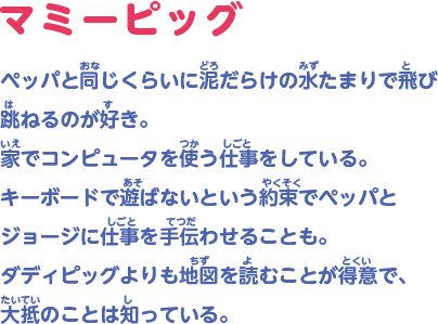 ペッパと同じくらいに泥だらけの水たまりで飛び跳ねるのが好き。家でコンピュータを使う仕事をしている。キーボードで遊ばないという約束でペッパとジョージに仕事を手伝わせることも。ダディピッグよりも地図を読むことが得意で、大抵のことは知っている。