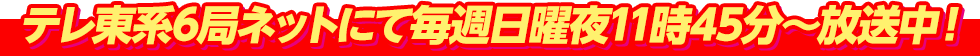 テレ東系列6局ネットにて毎週日曜夜11時45分～放送中！