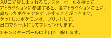 ������ő݂��o����郂���X�^�[�{�[���������āA�A�g���N�V�����ɎQ������ƁA
�e�A�g���N�V�������ƂɁA�قȂ����|�P�������Q�b�g���邱�Ƃ��ł��܂��B
�Q�b�g�����|�P�����́A�v�����g���āA�o���ŃV�[���ɂ��ăv���[���g���܂��B
�������X�^�[�{�[���͏o���ŉ�����܂��B