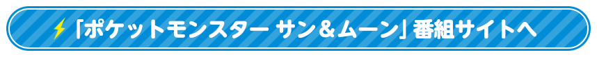 「ポケットモンスター サン＆ムーン」番組サイトへ
