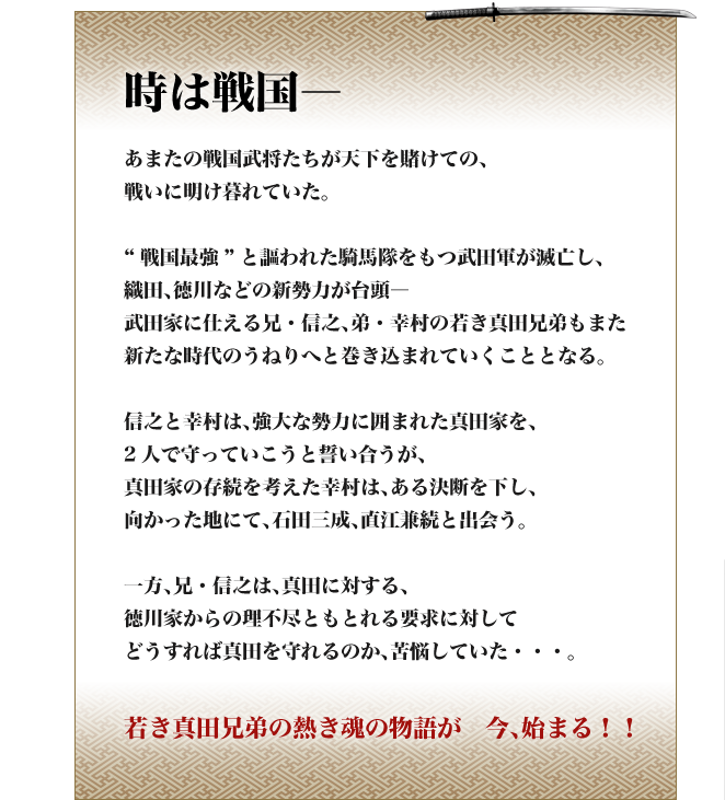 時は戦国―
あまたの戦国武将たちが天下を賭けての、
戦いに明け暮れていた。

“戦国最強”と謳われた騎馬隊をもつ武田軍が滅亡し、
織田、徳川などの新勢力が台頭―
武田家に仕える兄・信之、弟・幸村の若き真田兄弟もまた
新たな時代のうねりへと巻き込まれていくこととなる。

信之と幸村は、強大な勢力に囲まれた真田家を、
2人で守っていこうと誓い合うが、
真田家の存続を考えた幸村は、ある決断を下し、
向かった地にて、石田三成、直江兼続と出会う。

一方、兄・信之は、真田に対する、
徳川家からの理不尽ともとれる要求に対して
どうすれば真田を守れるのか、苦悩していた・・・。

若き真田兄弟の熱き魂の物語が　今、始まる！！