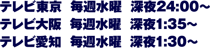 【テレビ東京】毎週水曜 深夜24:00～【テレビ大阪】毎週水曜 深夜1:35～【テレビ愛知】毎週水曜 深夜1:30～