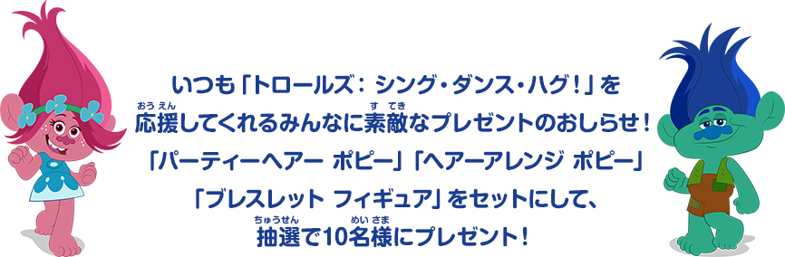 いつも「トロールズ：シング・ダンス・ハグ！」を応援してくれるみんなに素敵なプレゼントのおしらせ！「パーティーヘアー ポピー」「ヘアーアレンジ ポピー」「ブレスレット フィギュア」をセットにして、抽選で10名様にプレゼント！