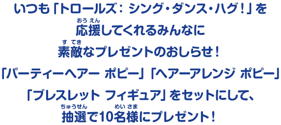いつも「トロールズ：シング・ダンス・ハグ！」を応援してくれるみんなに素敵なプレゼントのおしらせ！「パーティーヘアー ポピー」「ヘアーアレンジ ポピー」「ブレスレット フィギュア」をセットにして、抽選で10名様にプレゼント！