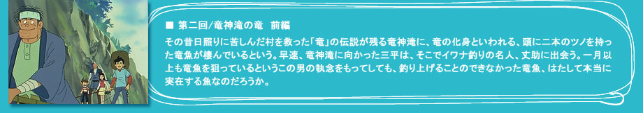 「第二回　竜神滝の竜　前編」その昔日照りに苦しんだ村を救った「竜」の伝説が残る竜神滝に、竜の化身といわれる、頭に二本のツノを持った竜魚が棲んでいるという。早速、竜神滝に向かった三平は、そこでイワナ釣りの名人、丈助に出会う。一月以上も竜魚を狙っているというこの男の執念をもってしても、釣り上げることのできなかった竜魚、はたして本当に実在する魚なのだろうか。