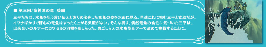 「第三回　竜神滝の竜　後編」三平たちは、水魚を狙う言い伝えどおりの姿をした竜魚の姿を水面に見る。早速これに挑む三平と丈助だが、イワナばかりで肝心の竜魚はまったく上がる気配がない。そんな折り、偶然竜魚の食性に気づいた三平は、出来合いのルアーにカワセミの羽根をあしらった、急ごしらえの水鳥型ルアーで改めて挑戦することに。