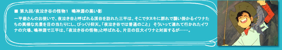 「第九回　夜泣き谷の怪物１　鳴神淵の黒い影」一平爺さんのお使いで、夜泣き谷と呼ばれる渓谷を訪れた三平は、そこでタヌキに群れで襲い掛かるイワナたちの異様な光景を目の当たりにし、びっくり仰天。「夜泣き谷では普通のこと」　そういって連れて行かれたイワナの穴場、鳴神淵で三平は、「夜泣き谷の怪物」と呼ばれる、片目の巨大イワナと対面するが……。