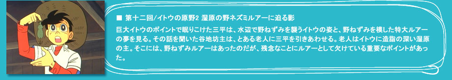 「第十二回　イトウの原野2 野ネズミルアーに迫る影」巨大イトウのポイントで眠りこけた三平は、水辺で野ねずみを襲うイトウの姿と、野ねずみを模した特大ルアーの夢を見る。その話を聞いた谷地坊主は、とある老人に三平を引きあわせる。老人はイトウに造詣の深い湿原の主。そこには、野ねずみルアーはあったのだが、残念なことにルアーとして欠けている重要なポイントがあった。