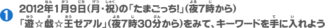１：2012年1月9日(月・祝)の「たまごっち！」(夜７時から)「遊☆戯☆王ゼアル」(夜7時30分からをみて、キーワードを手に入れよう)
