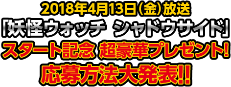 2018年4月13日（金）放送「妖怪ウォッチ シャドウサイド」スタート記念　超豪華プレゼント！応募方法大発表!!
