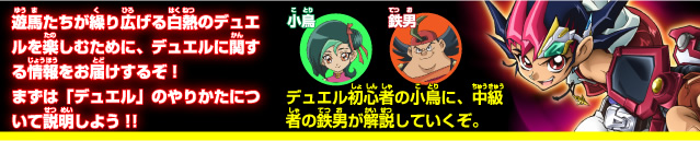 遊馬たちが繰り広げる白熱のデュエルを楽しむために、デュエルに関する情報をお届けするぞ！まずは「デュエル」のやり方について説明しよう！！