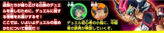 遊馬たちが繰り広げる白熱のデュエルを楽しむために、デュエルに関する情報をお届けするぞ！ここでは、いよいよデュエルの進めかたについて解説だ！！
