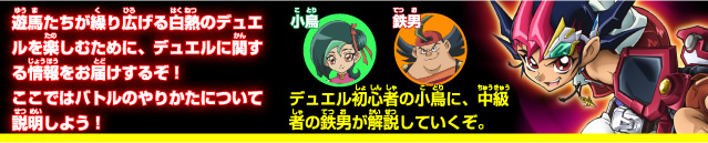 遊馬たちが繰り広げる白熱のデュエルを楽しむために、デュエルに関する情報をお届けするぞ！ここでは、いよいよバトルのやりかたについて解説だ！！