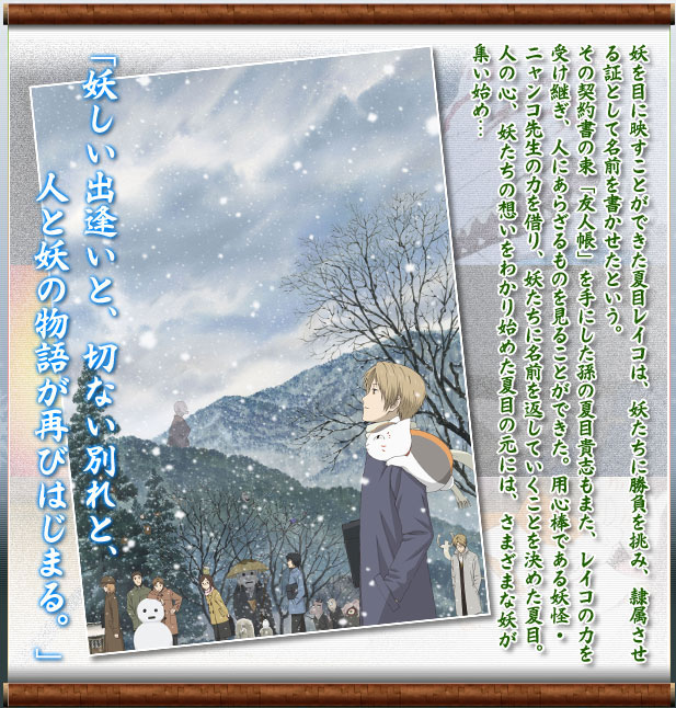 妖を目に映すことができた夏目レイコは、妖たちに勝負を挑み、隷属させる証として名前を書かせたという。
その契約書の束「友人帳」を手にした孫の夏目貴志もまた、レイコの力を受け継ぎ、人にあらざるものを見ることができた。用心棒である妖怪・ニャンコ先生の力を借り、妖たちに名前を返していくことを決めた夏目。
人の心、妖たちの想いをわかり始めた夏目の元には、さまざまな妖が集い始め…
「妖しい出逢いと、切ない別れと、
　　人と妖の物語が再びはじまる。」