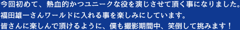 今回初めて、熱血的かつユニークな役を演じさせて頂く事になりました。福田雄一さんワールドに入れる事を楽しみにしています。皆さんに楽しんで頂けるように、僕も撮影期間中、笑倒して挑みます！