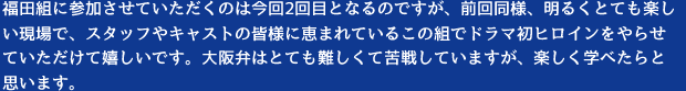 福田組に参加させていただくのは今回2回目となるのですが、前回同様、明るくとても楽しい現場で、スタッフやキャストの皆様に恵まれているこの組でドラマ初ヒロインをやらせていただけて嬉しいです。大阪弁はとても難しくて苦戦していますが、楽しく学べたらと思います。