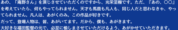 あの、「庵野さん」を演じさせていただくのですから、光栄至極です。ただ、『あの、○○』を考えていたら、何もやってられません。天才も馬鹿も凡人も、同じ人だと思わなきゃ、やってられません。凡人は、あがくのみ。この作品が好きです。だって、登場人物は、皆、あがいてます。だから、僕も、あがきます。大好きな福田監督の元で、必至に愉しまさせていただけるよう、あがかせていただきます。