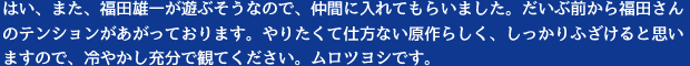 はい、また、福田雄一が遊ぶそうなので、仲間に入れてもらいました。だいぶ前から福田さんのテンションがあがっております。やりたくて仕方ない原作らしく、しっかりふざけると思いますので、冷やかし充分で観てください。ムロツヨシです。