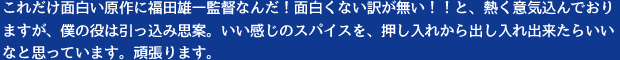 これだけ面白い原作に福田雄一監督なんだ！面白くない訳が無い！！と、熱く意気込んでおりますが、僕の役は引っ込み思案。いい感じのスパイスを、押し入れから出し入れ出来たらいいなと思っています。頑張ります。
