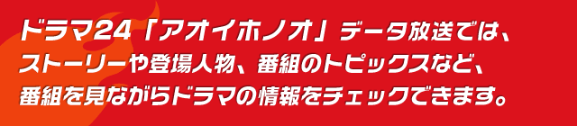ドラマ24「アオイホノオ」データ放送では、ストーリーや登場人物、 番組のトピックスなど、番組を見ながらドラマの情報をチェックできます。