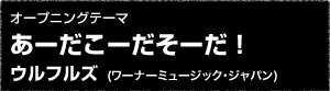 オープニングテーマ「あーだこーだそーだ！」ウルフルズ(ワーナーミュージック・ジャパン)