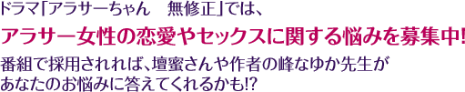 ドラマ「アラサーちゃん　無修正」では、アラサー女性の恋愛やセックスに関する悩みを募集中！番組で採用されれば、壇蜜さんや作者の峰なゆか先生があなたのお悩みに答えてくれるかも！？