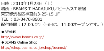 日時:2010年1月23日(土)場所:BEAMS T HARAJUKU/ビームスT 原宿東京都渋谷区神宮前3-25-15 1FTEL :03-3470-8601配付時間:12:00より(当日は、11:00オープンです。)●BEAMShttp://www.beams.co.jp/●BEAMS Online Shophttp://shop.beams.co.jp/shop/beamst/