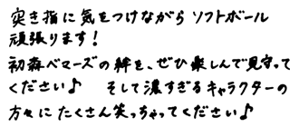 視聴者の皆さんへのメッセージ　突き指にきをつけながらソフトボール頑張ります！初森ベマーズの絆を、ぜひ楽しんで見守ってください♪そして濃すぎるキャラクターの方々にたくさｎ笑っちゃってください♪