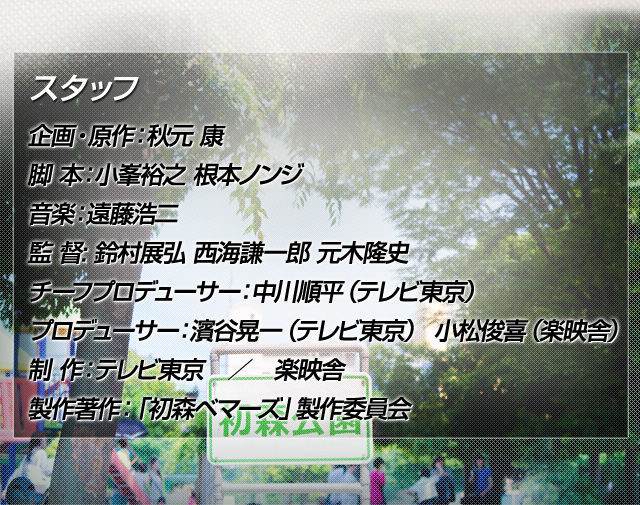 企画・原作：秋元 康　脚 本：小峯裕之 根本ノンジ　音楽：遠藤浩二　監 督: 鈴村展弘 西海謙一郎 元木隆史　チーフプロデューサー：中川順平（テレビ東京）　プロデューサー：濱谷晃一（テレビ東京）　小松俊喜（楽映舎）　制 作：テレビ東京　／　楽映舎　製作著作：「初森ベマーズ」製作委員会