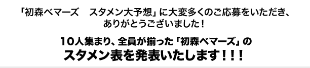 「初森ベマーズ　スタメン大予想」に大変多くのご応募をいただき、ありがとうございました！１０人集まり、全員が揃った「初森ベマーズ」のスタメン表を発表いたします！！！