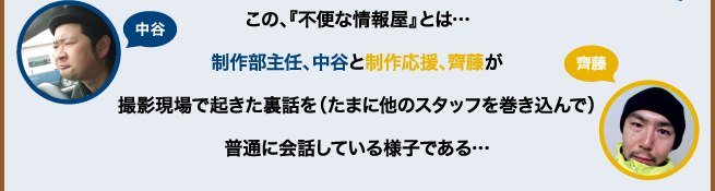 この、『不便な情報屋』とは…制作部主任、中谷と制作応援、齊藤が撮影現場で起きた裏話を（たまに他のスタッフを巻き込んで）普通に会話している様子である…